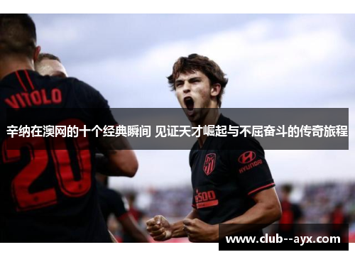 辛纳在澳网的十个经典瞬间 见证天才崛起与不屈奋斗的传奇旅程