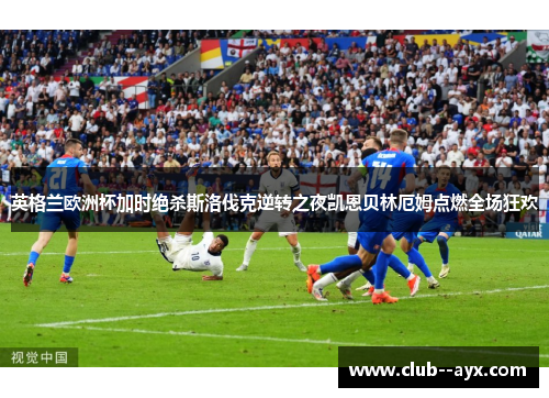 英格兰欧洲杯加时绝杀斯洛伐克逆转之夜凯恩贝林厄姆点燃全场狂欢
