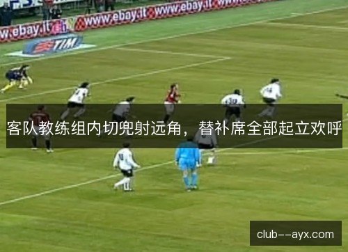 客队教练组内切兜射远角，替补席全部起立欢呼